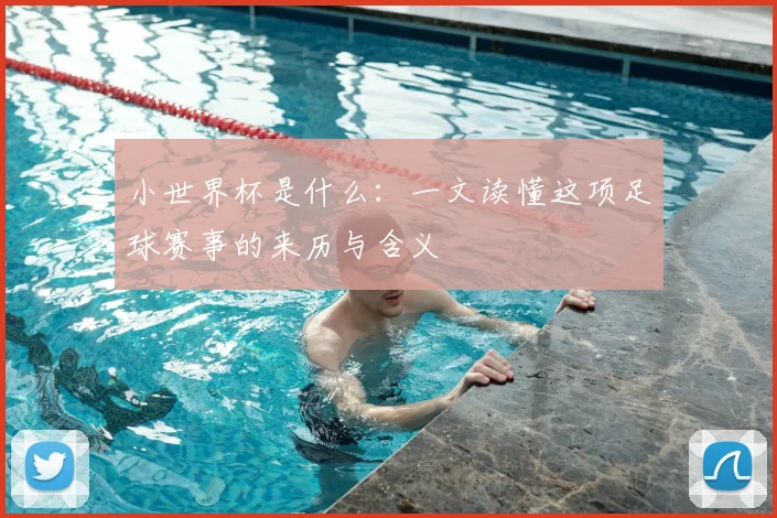 小世界杯是什么：一文读懂这项足球赛事的来历与含义