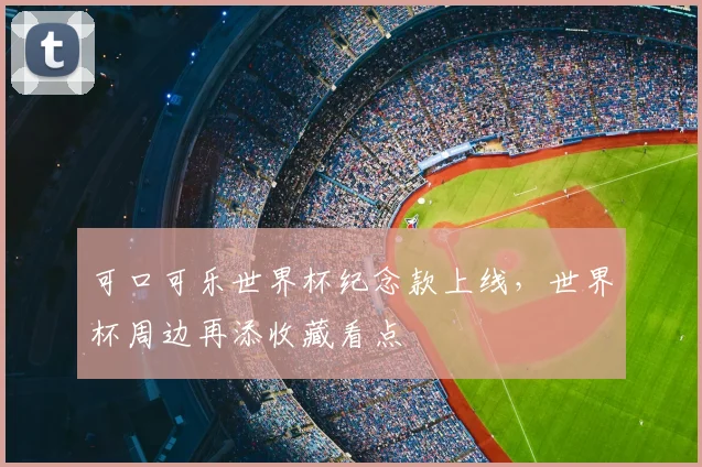 可口可乐世界杯纪念款上线,世界杯周边再添收藏看点