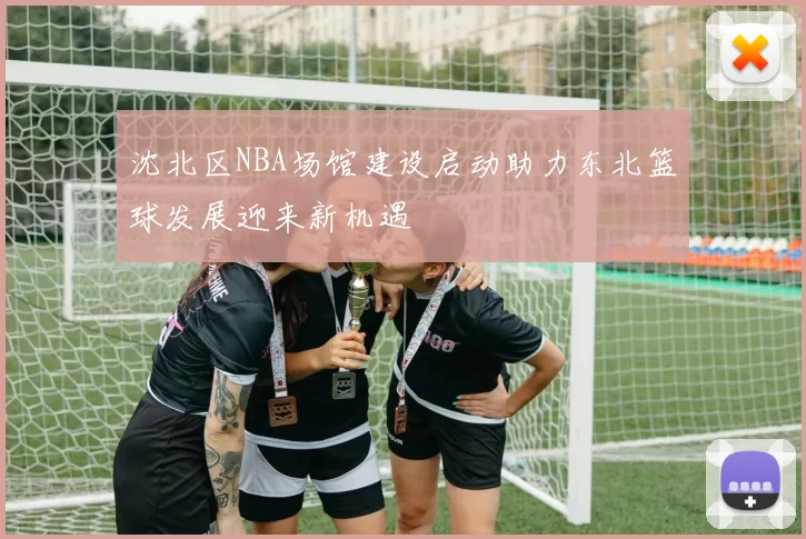 沈北区NBA场馆建设启动助力东北篮球发展迎来新机遇