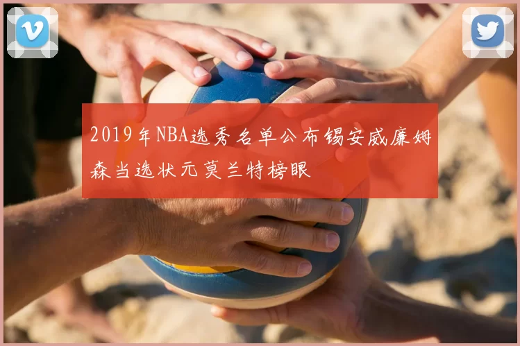 2019年NBA选秀名单公布锡安威廉姆森当选状元莫兰特榜眼