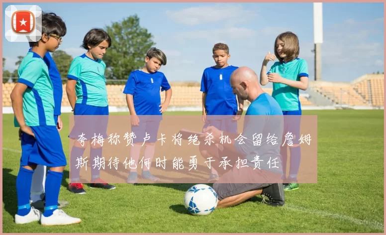 夸梅称赞卢卡将绝杀机会留给詹姆斯期待他何时能勇于承担责任
