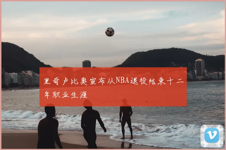 里奇卢比奥宣布从NBA退役结束十二年职业生涯