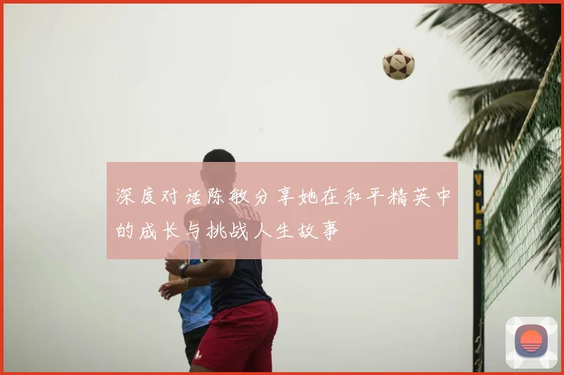 深度对话陈敏分享她在和平精英中的成长与挑战人生故事