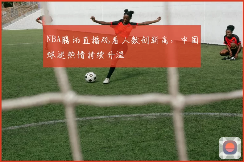 NBA腾讯直播观看人数创新高，中国球迷热情持续升温