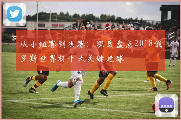 从小组赛到决赛:深度盘点2018俄罗斯世界杯十大关键进球