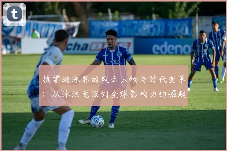执掌游泳界的风云人物与时代变革：从泳池竞技到全球影响力的崛起